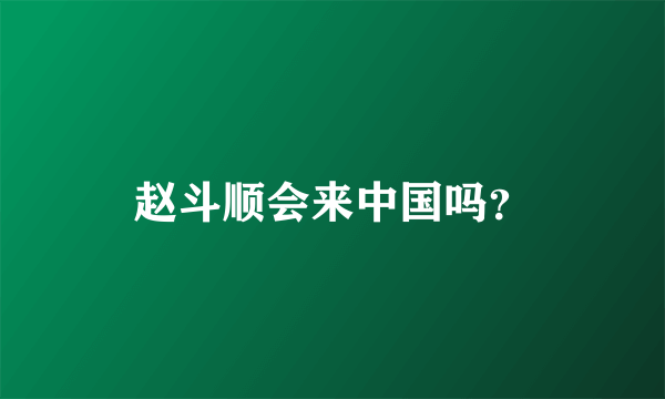 赵斗顺会来中国吗？