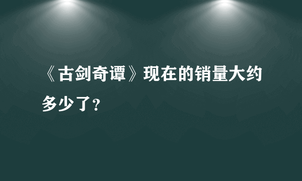 《古剑奇谭》现在的销量大约多少了？