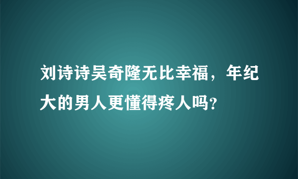 刘诗诗吴奇隆无比幸福，年纪大的男人更懂得疼人吗？