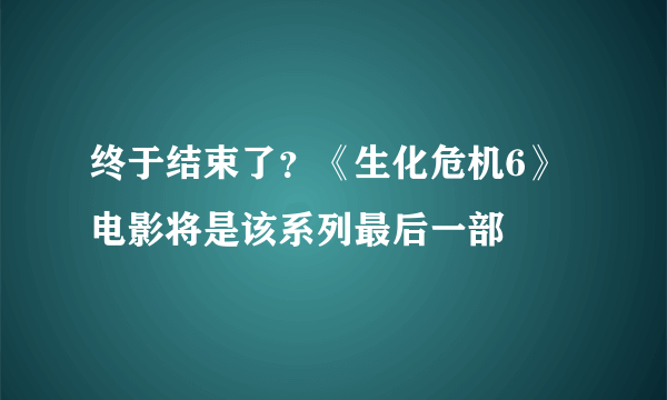 终于结束了？《生化危机6》电影将是该系列最后一部