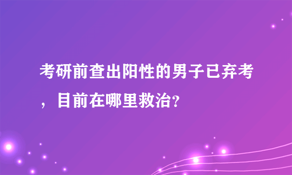 考研前查出阳性的男子已弃考，目前在哪里救治？