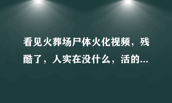 看见火葬场尸体火化视频，残酷了，人实在没什么，活的心不安，死的没了。