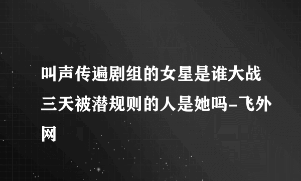 叫声传遍剧组的女星是谁大战三天被潜规则的人是她吗-飞外网