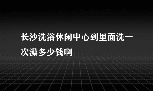 长沙洗浴休闲中心到里面洗一次澡多少钱啊