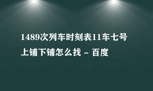 1489次列车时刻表11车七号上铺下铺怎么找 - 百度