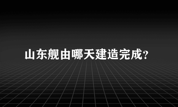 山东舰由哪天建造完成？