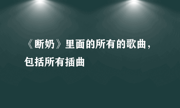 《断奶》里面的所有的歌曲，包括所有插曲