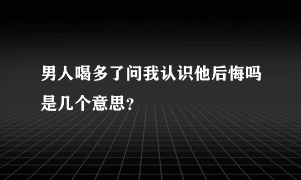 男人喝多了问我认识他后悔吗是几个意思？