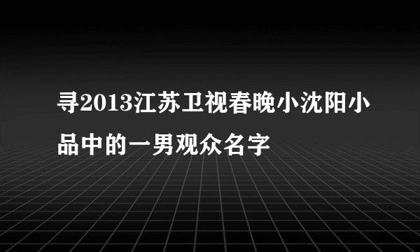 寻2013江苏卫视春晚小沈阳小品中的一男观众名字