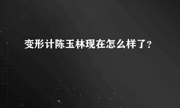 变形计陈玉林现在怎么样了？