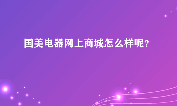 国美电器网上商城怎么样呢？