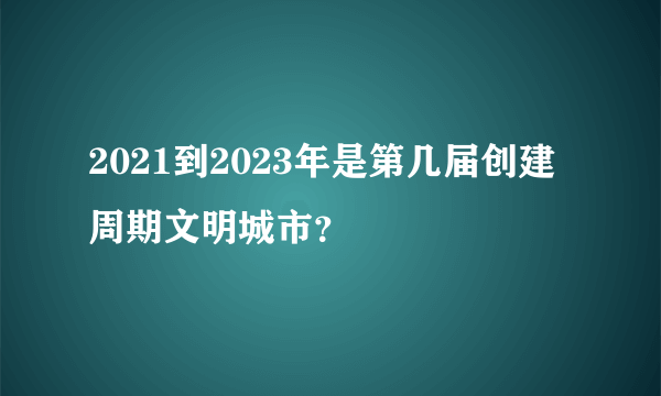 2021到2023年是第几届创建周期文明城市？