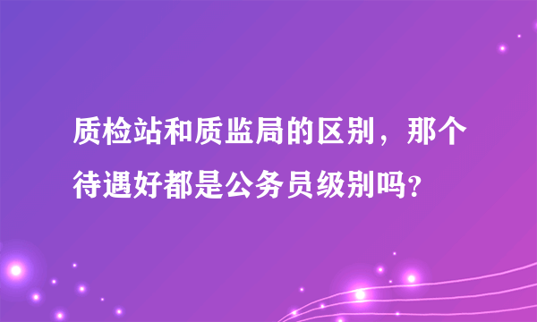 质检站和质监局的区别，那个待遇好都是公务员级别吗？