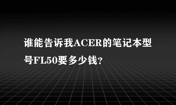 谁能告诉我ACER的笔记本型号FL50要多少钱？