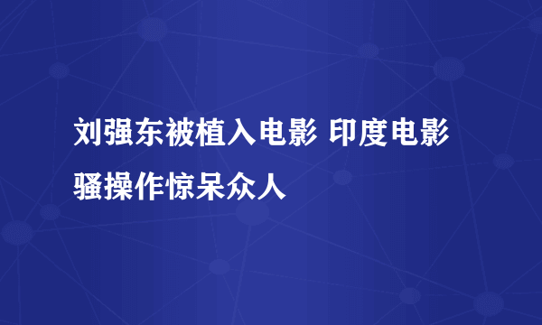 刘强东被植入电影 印度电影骚操作惊呆众人