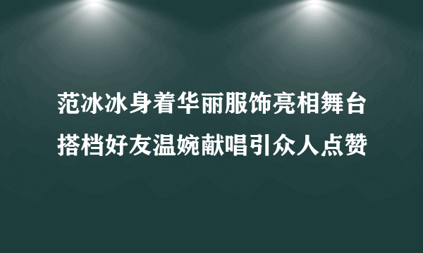 范冰冰身着华丽服饰亮相舞台搭档好友温婉献唱引众人点赞