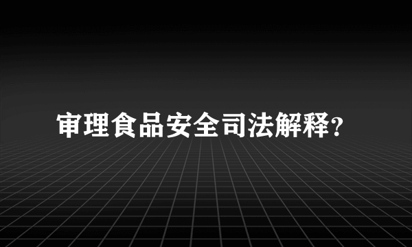 审理食品安全司法解释？