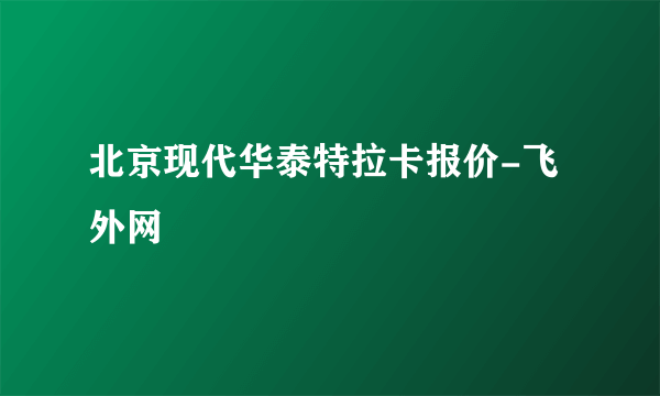 北京现代华泰特拉卡报价-飞外网