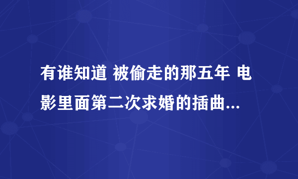 有谁知道 被偷走的那五年 电影里面第二次求婚的插曲叫什么名字 我找了好久也找不到 求歌？