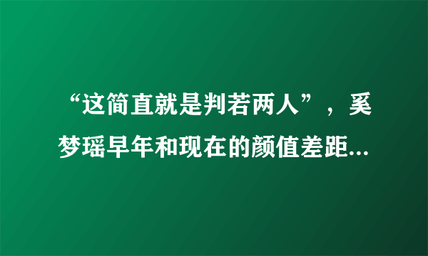 “这简直就是判若两人”，奚梦瑶早年和现在的颜值差距到底有多大？