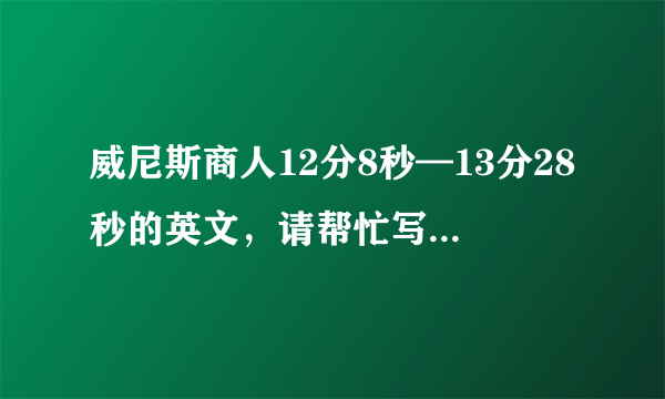 威尼斯商人12分8秒—13分28秒的英文，请帮忙写下来，因为我实在是听不太清他到底说的什么。谢谢。