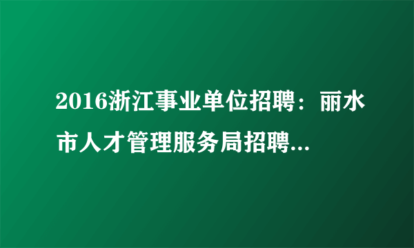 2016浙江事业单位招聘：丽水市人才管理服务局招聘2人公告