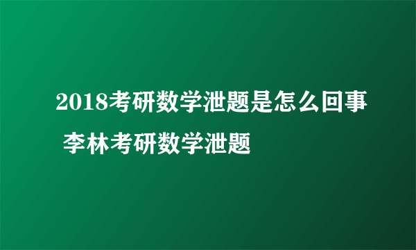 2018考研数学泄题是怎么回事 李林考研数学泄题