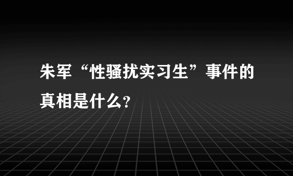 朱军“性骚扰实习生”事件的真相是什么？