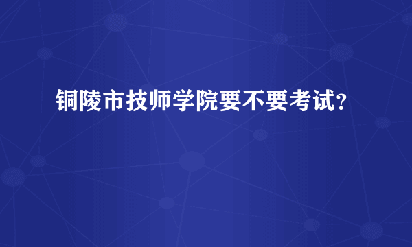 铜陵市技师学院要不要考试？