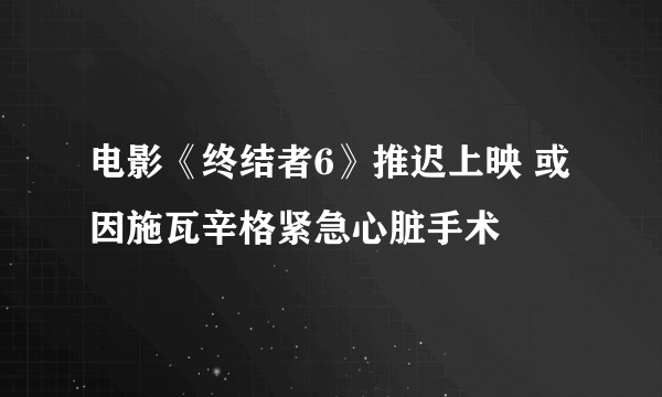 电影《终结者6》推迟上映 或因施瓦辛格紧急心脏手术