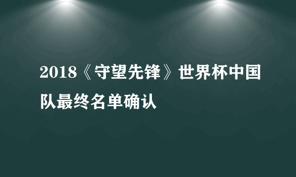 2018《守望先锋》世界杯中国队最终名单确认