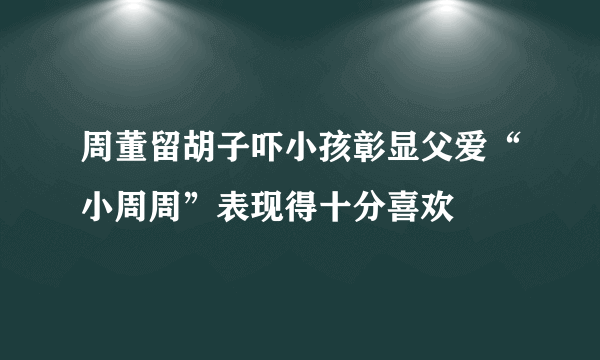 周董留胡子吓小孩彰显父爱“小周周”表现得十分喜欢