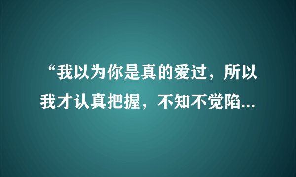 “我以为你是真的爱过，所以我才认真把握，不知不觉陷入爱的旋涡”这是哪首歌里的歌词？