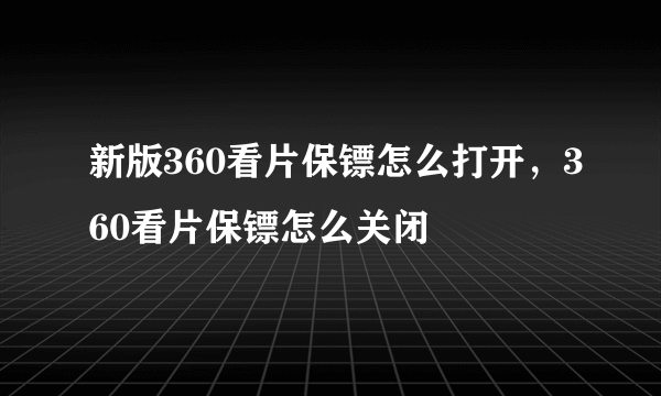 新版360看片保镖怎么打开，360看片保镖怎么关闭