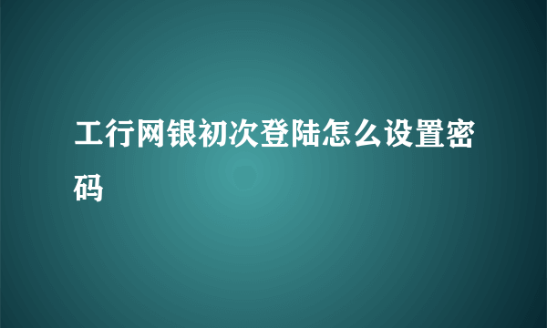 工行网银初次登陆怎么设置密码