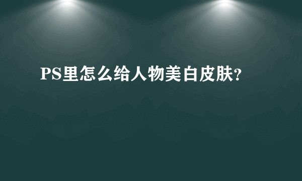 PS里怎么给人物美白皮肤？