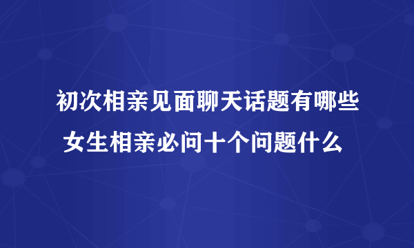 初次相亲见面聊天话题有哪些 女生相亲必问十个问题什么