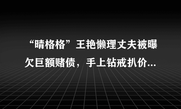 “晴格格”王艳懒理丈夫被曝欠巨额赌债，手上钻戒扒价格太吓人，你怎么看？