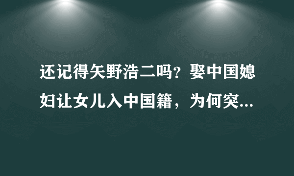 还记得矢野浩二吗？娶中国媳妇让女儿入中国籍，为何突然销声匿迹？