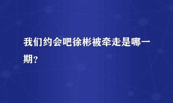 我们约会吧徐彬被牵走是哪一期？