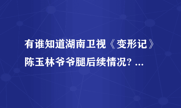 有谁知道湖南卫视《变形记》陈玉林爷爷腿后续情况? 有没有去医院啊？或者好心人送去？ 真的很揪心！