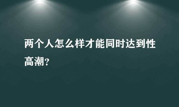 两个人怎么样才能同时达到性高潮？