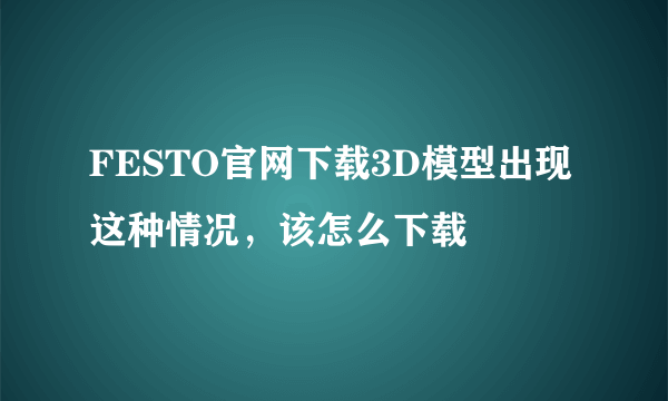 FESTO官网下载3D模型出现这种情况，该怎么下载