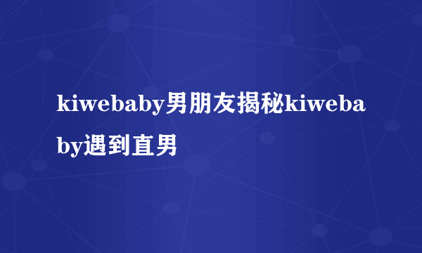 kiwebaby男朋友揭秘kiwebaby遇到直男