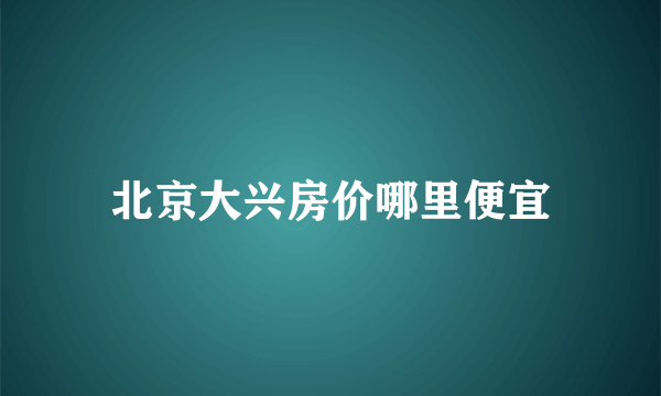 北京大兴房价哪里便宜