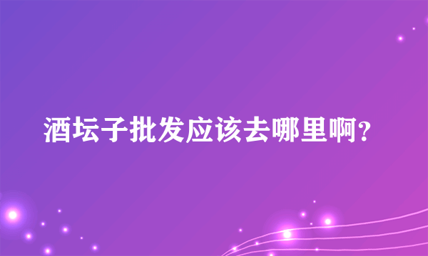 酒坛子批发应该去哪里啊？