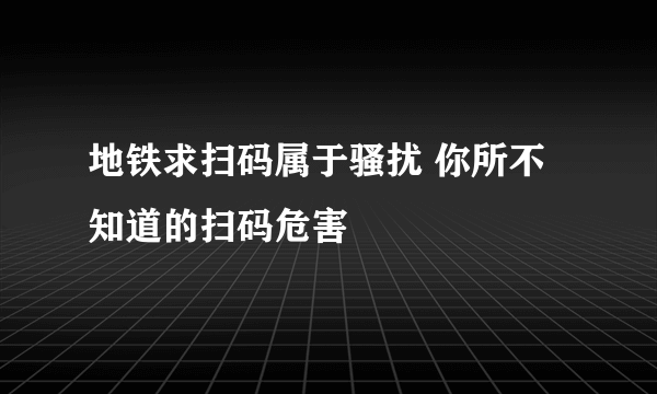 地铁求扫码属于骚扰 你所不知道的扫码危害