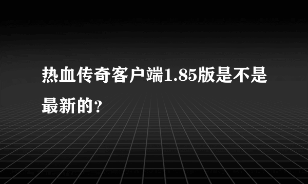 热血传奇客户端1.85版是不是最新的？