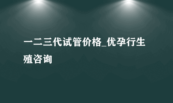 一二三代试管价格_优孕行生殖咨询