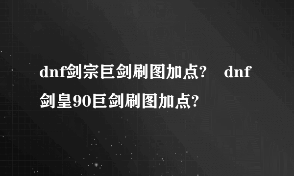 dnf剑宗巨剑刷图加点?	dnf剑皇90巨剑刷图加点?